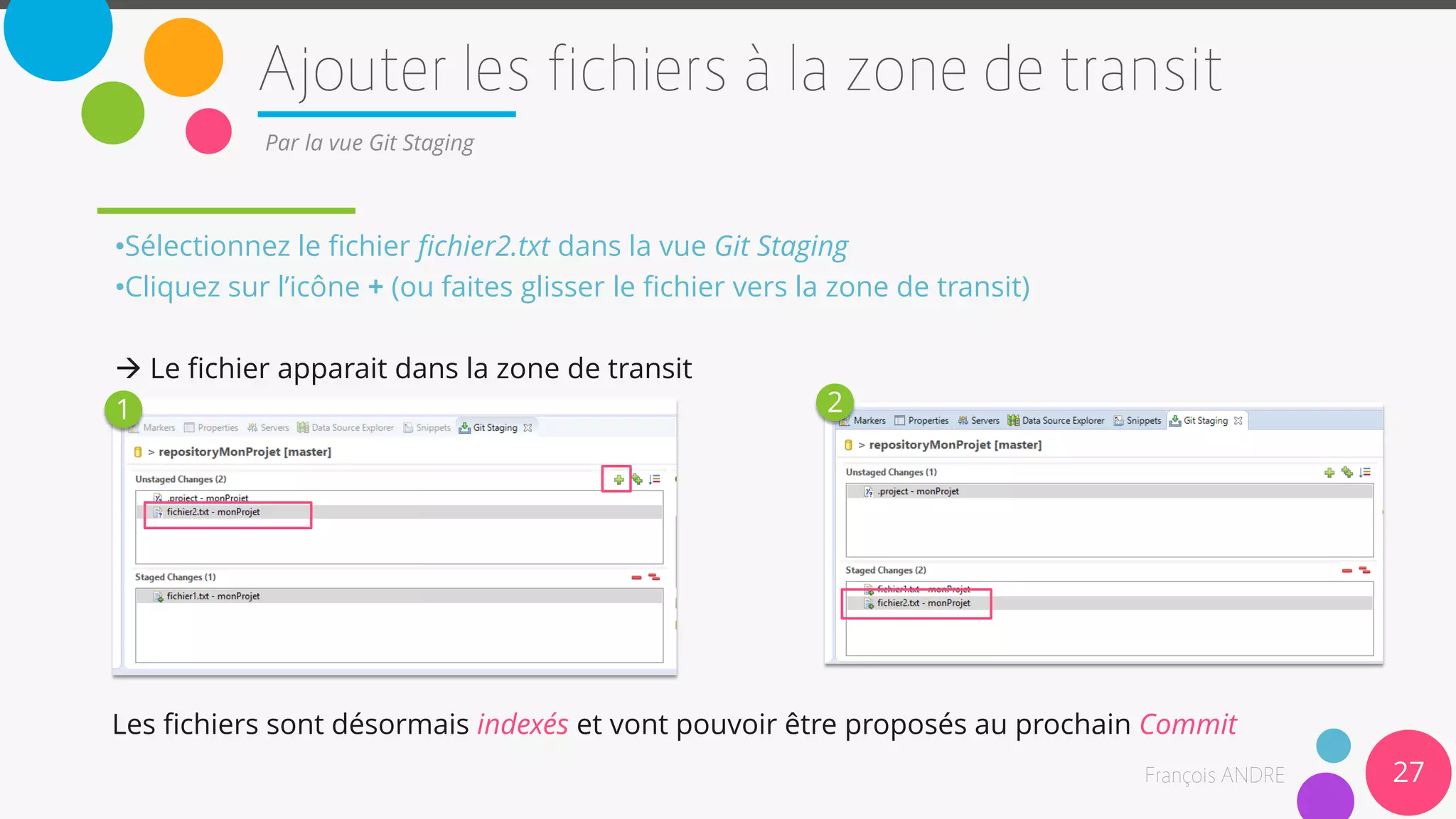 27
Par la vue Git Staging
•Sélectionnez le fichier fichier2.txt dans la vue Git Staging
•Cliquez sur l’icône + (ou faites glisser le fichier vers la zone de transit)
 Le fichier apparait dans la zone de transit
1 2
Les fichiers sont désormais indexés et vont pouvoir être proposés au prochain Commit
 