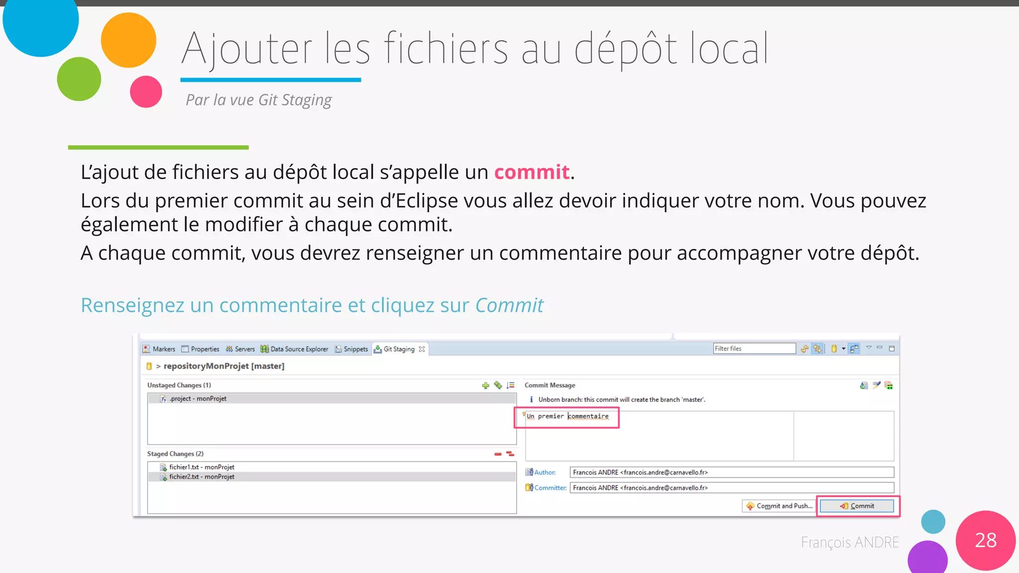28
Par la vue Git Staging
L’ajout de fichiers au dépôt local s’appelle un commit.
Lors du premier commit au sein d’Eclipse vous allez devoir indiquer votre nom. Vous pouvez
également le modifier à chaque commit.
A chaque commit, vous devrez renseigner un commentaire pour accompagner votre dépôt.
Renseignez un commentaire et cliquez sur Commit
 