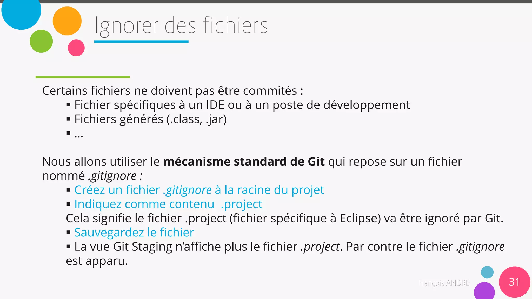 31
Certains fichiers ne doivent pas être commités :
 Fichier spécifiques à un IDE ou à un poste de développement
 Fichiers générés (.class, .jar)
 …
Nous allons utiliser le mécanisme standard de Git qui repose sur un fichier
nommé .gitignore :
 Créez un fichier .gitignore à la racine du projet
 Indiquez comme contenu .project
Cela signifie le fichier .project (fichier spécifique à Eclipse) va être ignoré par Git.
 Sauvegardez le fichier
 La vue Git Staging n’affiche plus le fichier .project. Par contre le fichier .gitignore
est apparu.
 