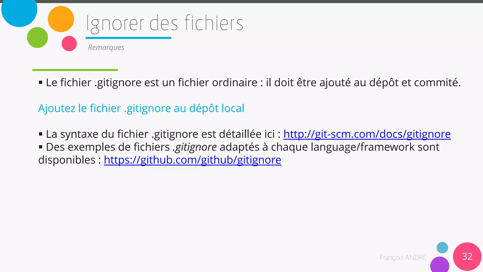 32
Remarques
 Le fichier .gitignore est un fichier ordinaire : il doit être ajouté au dépôt et commité.
Ajoutez le fichier .gitignore au dépôt local
 La syntaxe du fichier .gitignore est détaillée ici : http://git-scm.com/docs/gitignore
 Des exemples de fichiers .gitignore adaptés à chaque language/framework sont
disponibles : https://github.com/github/gitignore
 