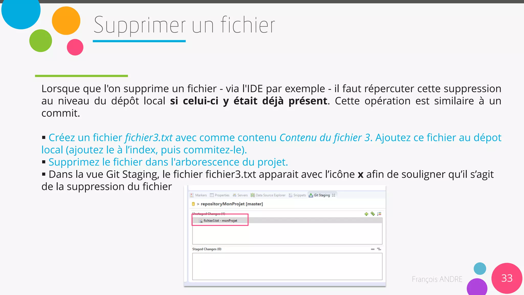33
Lorsque que l'on supprime un fichier - via l'IDE par exemple - il faut répercuter cette suppression
au niveau du dépôt local si celui-ci y était déjà présent. Cette opération est similaire à un
commit.
 Créez un fichier fichier3.txt avec comme contenu Contenu du fichier 3. Ajoutez ce fichier au dépot
local (ajoutez le à l’index, puis commitez-le).
 Supprimez le fichier dans l'arborescence du projet.
 Dans la vue Git Staging, le fichier fichier3.txt apparait avec l’icône x afin de souligner qu’il s’agit
de la suppression du fichier
 