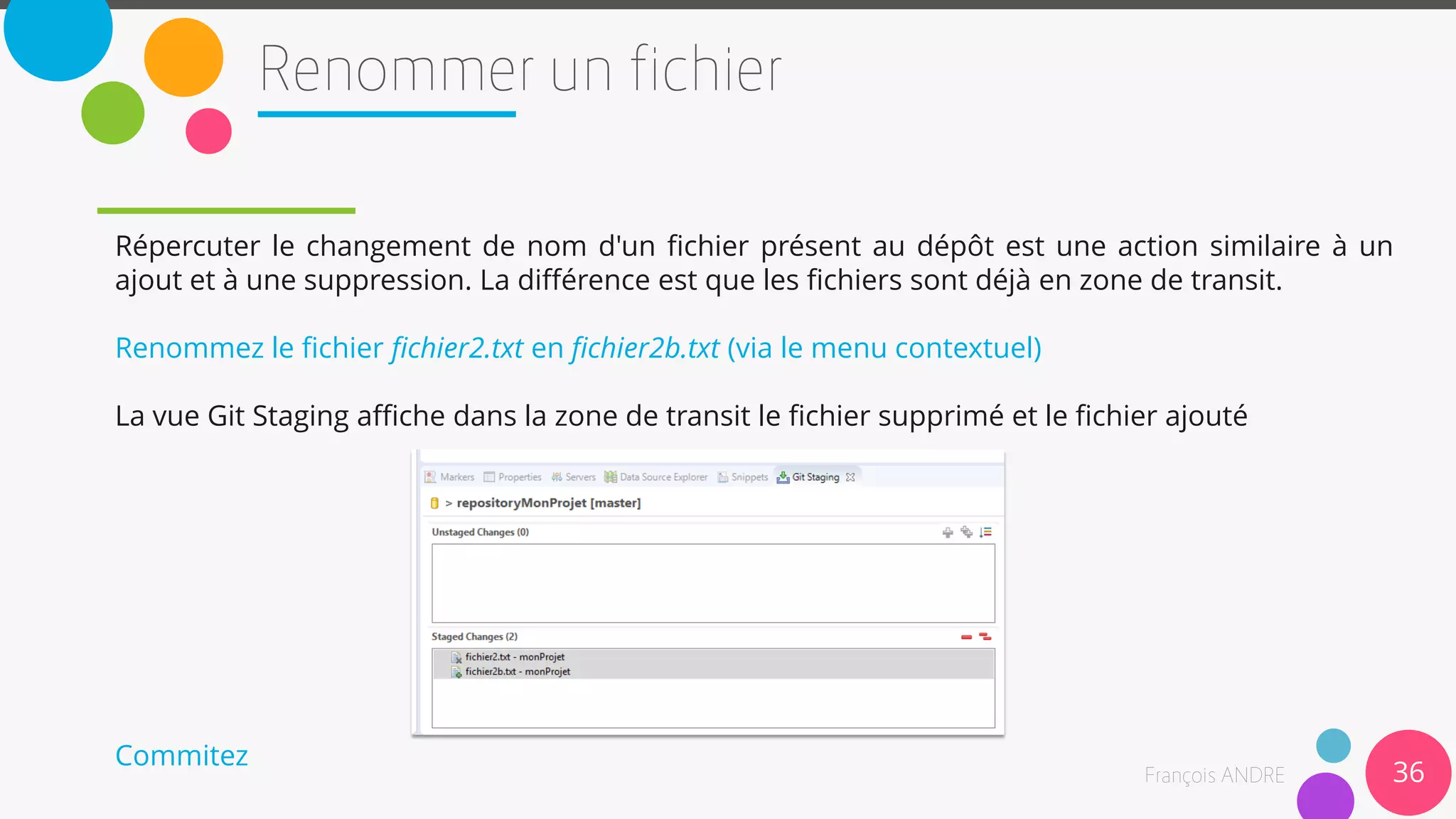 36
Répercuter le changement de nom d'un fichier présent au dépôt est une action similaire à un
ajout et à une suppression. La différence est que les fichiers sont déjà en zone de transit.
Renommez le fichier fichier2.txt en fichier2b.txt (via le menu contextuel)
La vue Git Staging affiche dans la zone de transit le fichier supprimé et le fichier ajouté
Commitez
 