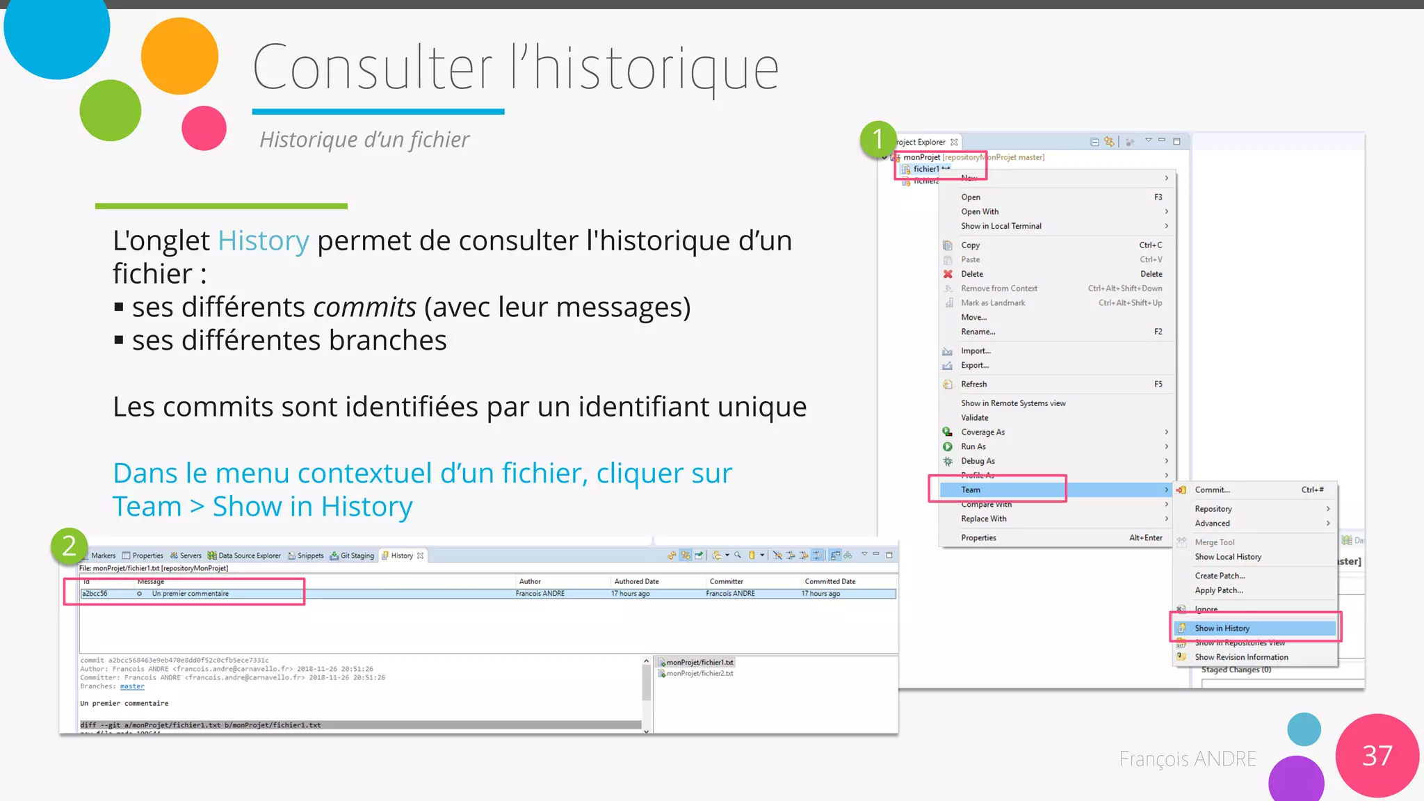 37
Historique d’un fichier
L'onglet History permet de consulter l'historique d’un
fichier :
 ses différents commits (avec leur messages)
 ses différentes branches
Les commits sont identifiées par un identifiant unique
Dans le menu contextuel d’un fichier, cliquer sur
Team > Show in History
1
2
 