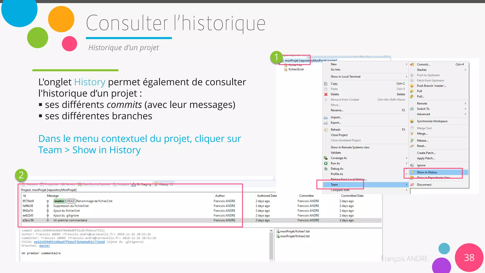 38
Historique d’un projet
L'onglet History permet également de consulter
l'historique d’un projet :
 ses différents commits (avec leur messages)
 ses différentes branches
Dans le menu contextuel du projet, cliquer sur
Team > Show in History
1
2
 