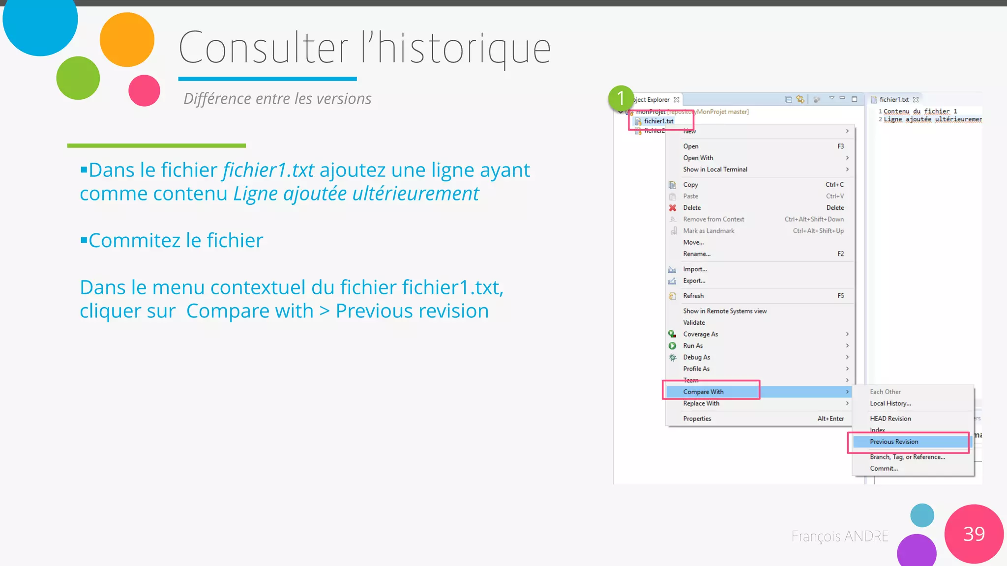 39
Différence entre les versions
Dans le fichier fichier1.txt ajoutez une ligne ayant
comme contenu Ligne ajoutée ultérieurement
Commitez le fichier
Dans le menu contextuel du fichier fichier1.txt,
cliquer sur Compare with > Previous revision
1
 