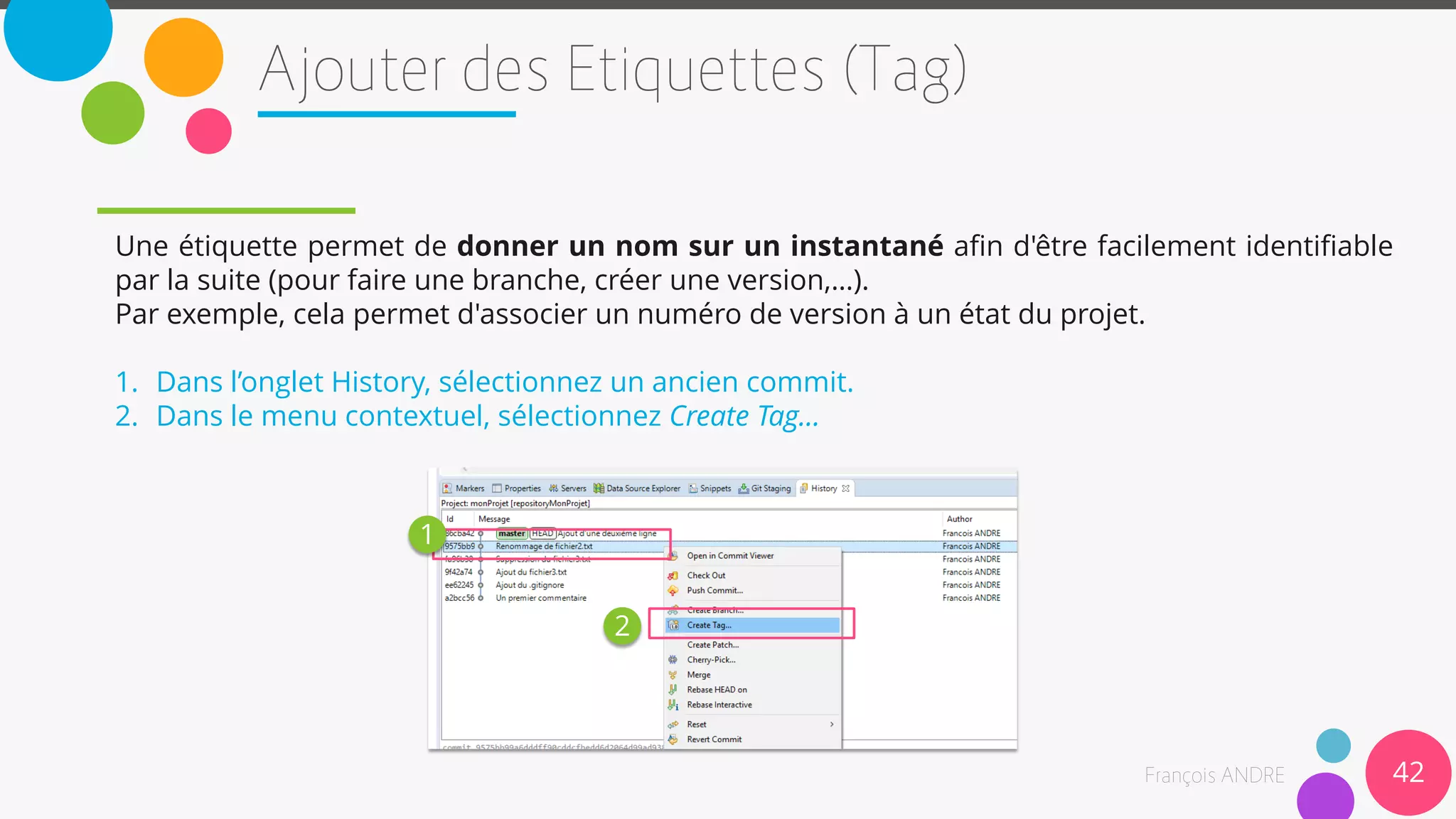 42
Une étiquette permet de donner un nom sur un instantané afin d'être facilement identifiable
par la suite (pour faire une branche, créer une version,…).
Par exemple, cela permet d'associer un numéro de version à un état du projet.
1. Dans l’onglet History, sélectionnez un ancien commit.
2. Dans le menu contextuel, sélectionnez Create Tag…
1
2
 