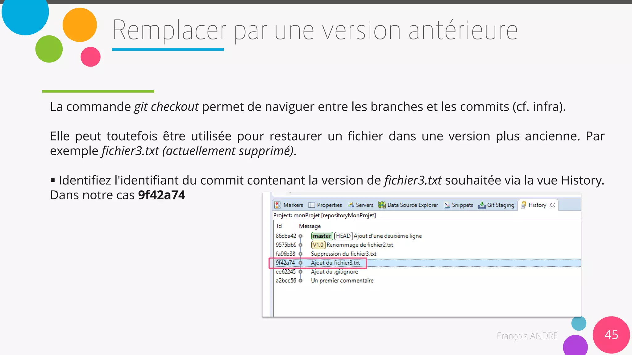 45
La commande git checkout permet de naviguer entre les branches et les commits (cf. infra).
Elle peut toutefois être utilisée pour restaurer un fichier dans une version plus ancienne. Par
exemple fichier3.txt (actuellement supprimé).
 Identifiez l'identifiant du commit contenant la version de fichier3.txt souhaitée via la vue History.
Dans notre cas 9f42a74
 
