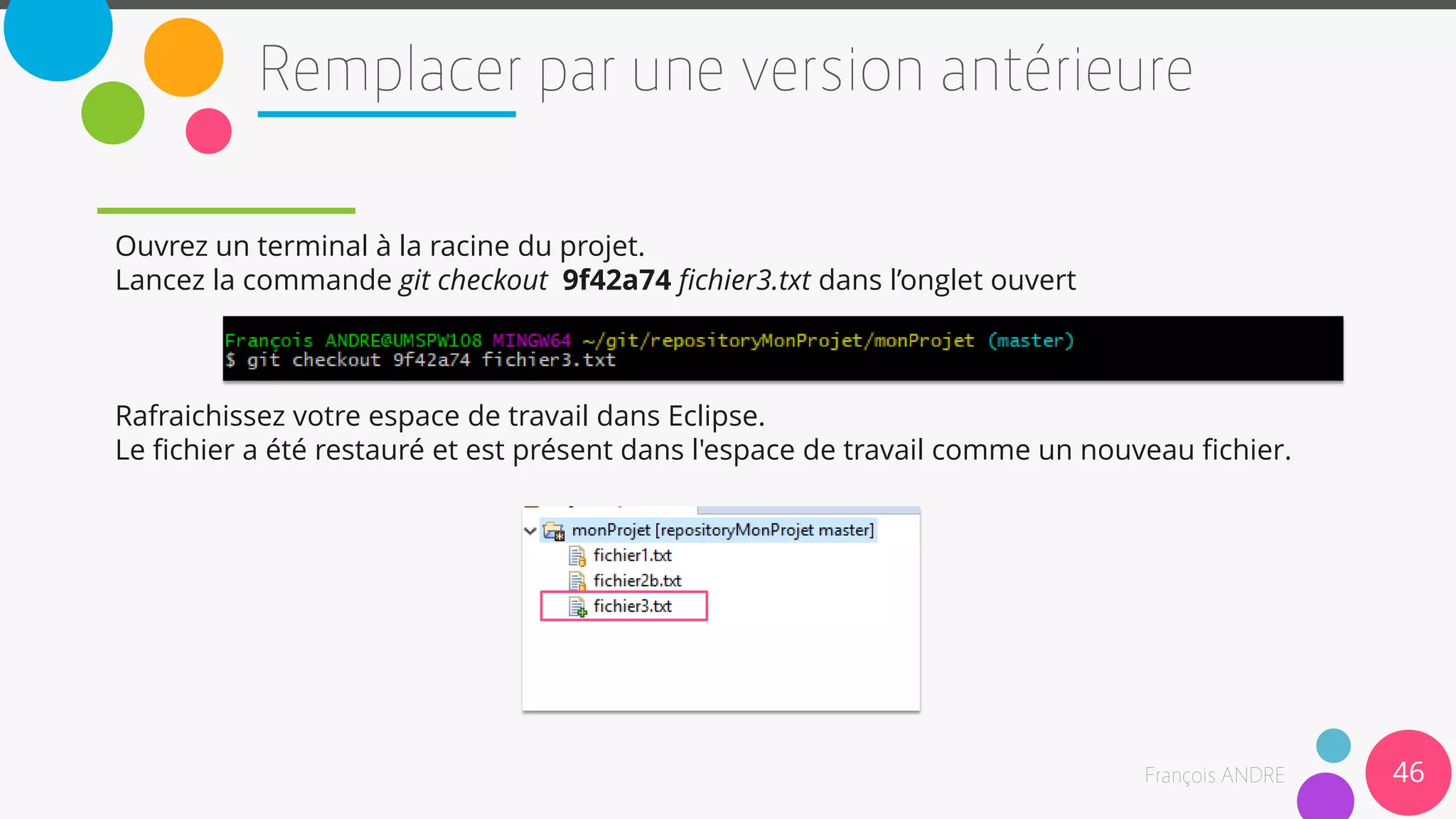 Ouvrez un terminal à la racine du projet.
Lancez la commande git checkout 9f42a74 fichier3.txt dans l’onglet ouvert
Rafraichissez votre espace de travail dans Eclipse.
Le fichier a été restauré et est présent dans l'espace de travail comme un nouveau fichier.
46
 