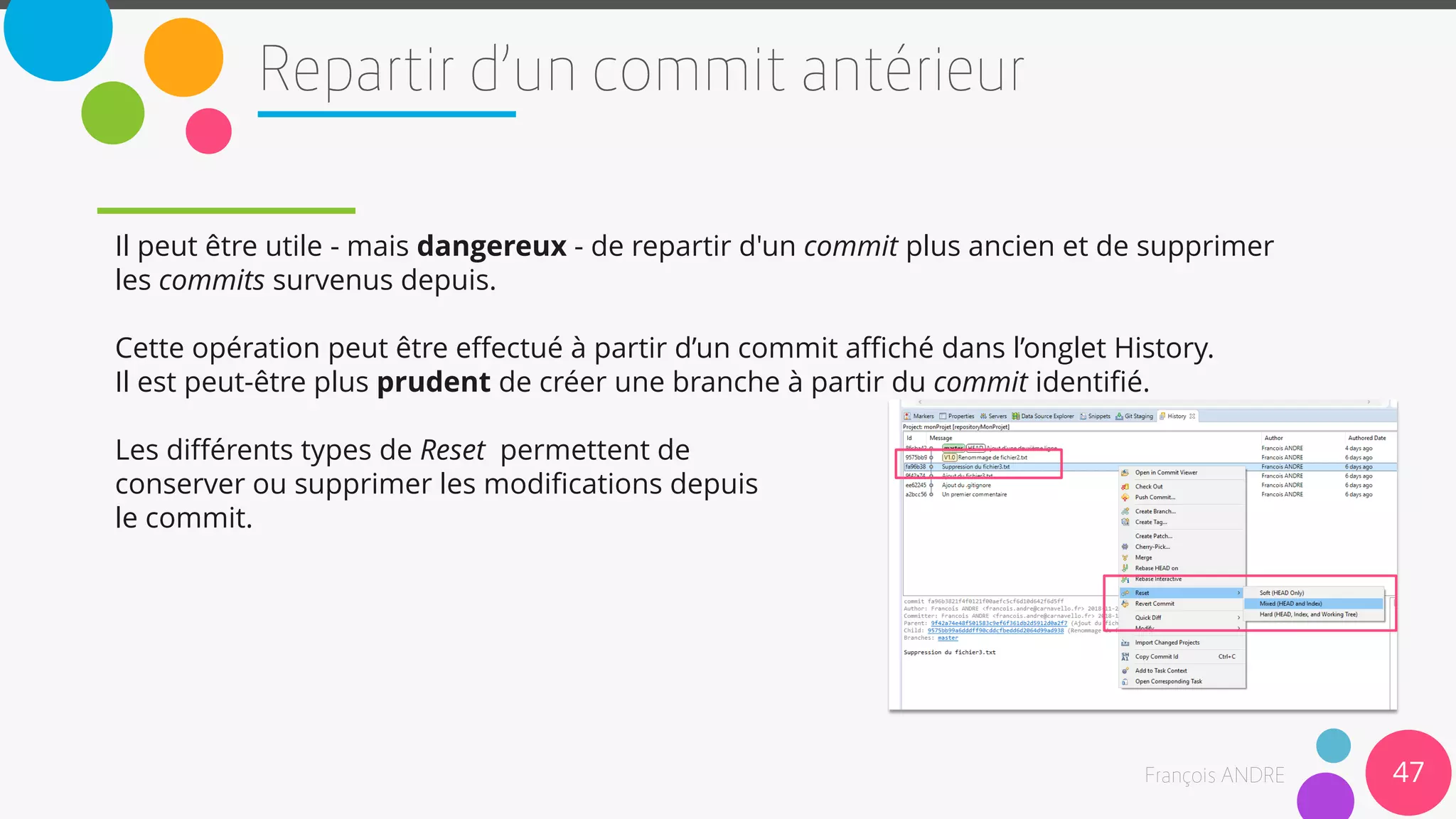 Il peut être utile - mais dangereux - de repartir d'un commit plus ancien et de supprimer
les commits survenus depuis.
Cette opération peut être effectué à partir d’un commit affiché dans l’onglet History.
Il est peut-être plus prudent de créer une branche à partir du commit identifié.
Les différents types de Reset permettent de
conserver ou supprimer les modifications depuis
le commit.
47
 