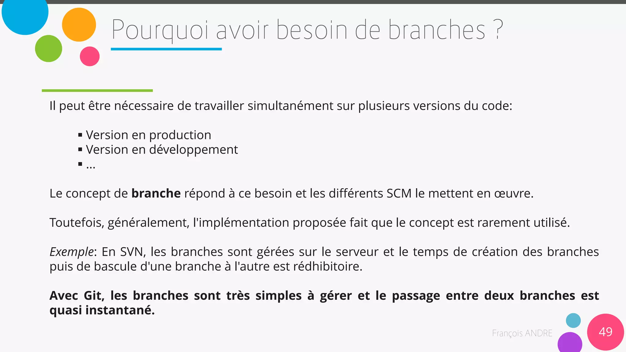 Il peut être nécessaire de travailler simultanément sur plusieurs versions du code:
 Version en production
 Version en développement
 ...
Le concept de branche répond à ce besoin et les différents SCM le mettent en œuvre.
Toutefois, généralement, l'implémentation proposée fait que le concept est rarement utilisé.
Exemple: En SVN, les branches sont gérées sur le serveur et le temps de création des branches
puis de bascule d'une branche à l'autre est rédhibitoire.
Avec Git, les branches sont très simples à gérer et le passage entre deux branches est
quasi instantané.
49
 