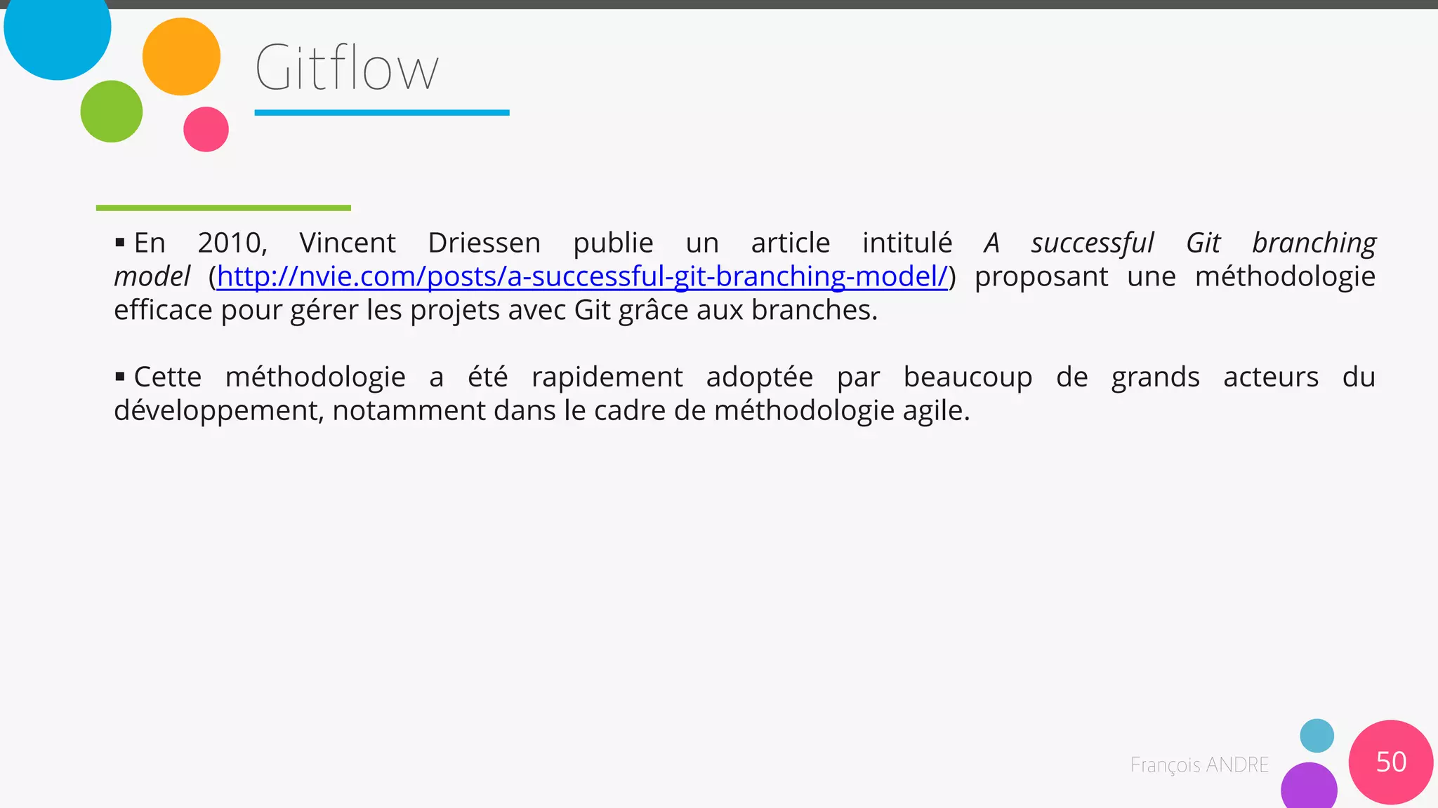  En 2010, Vincent Driessen publie un article intitulé A successful Git branching
model (http://nvie.com/posts/a-successful-git-branching-model/) proposant une méthodologie
efficace pour gérer les projets avec Git grâce aux branches.
 Cette méthodologie a été rapidement adoptée par beaucoup de grands acteurs du
développement, notamment dans le cadre de méthodologie agile.
50
 