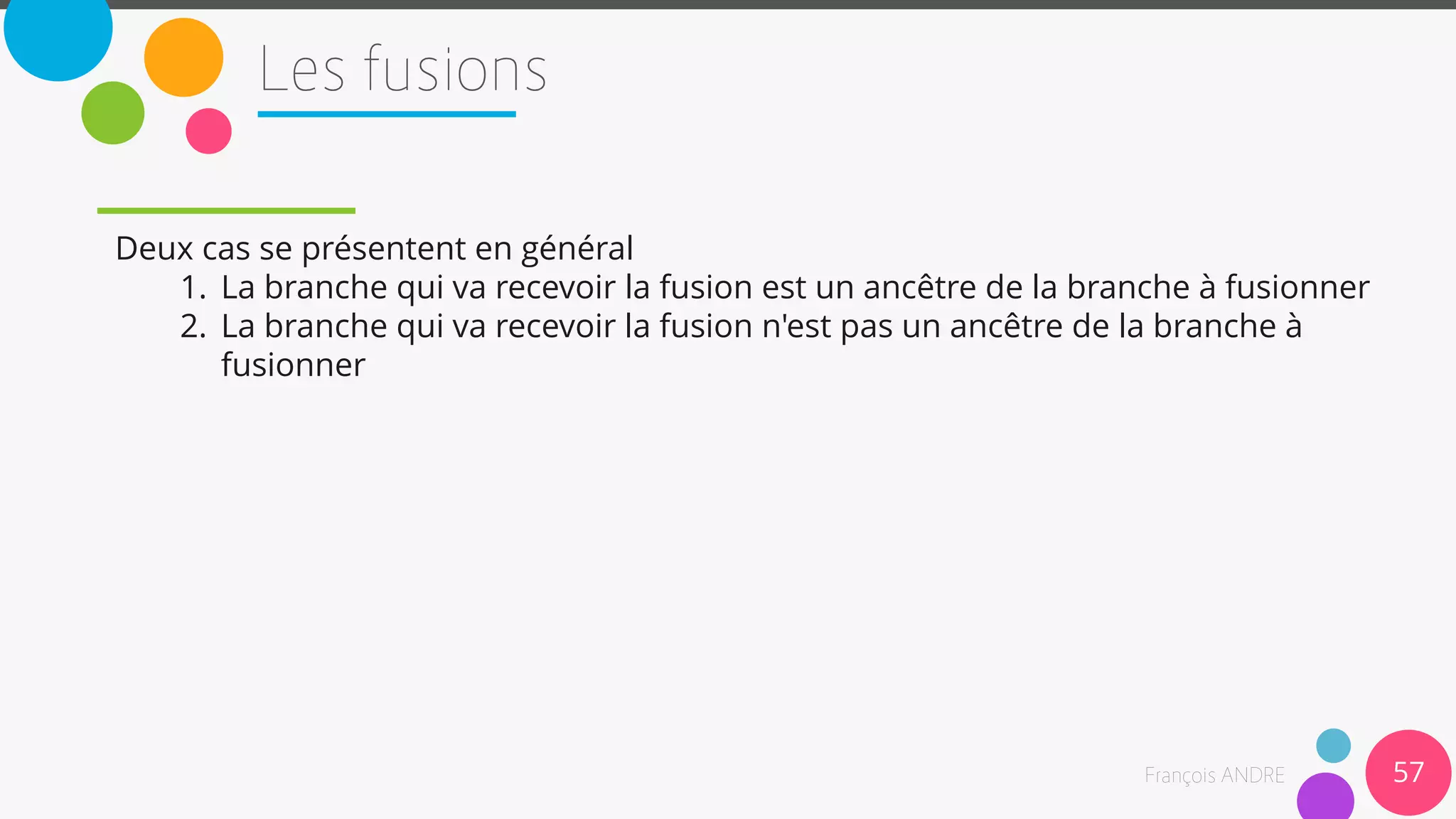 Deux cas se présentent en général
1. La branche qui va recevoir la fusion est un ancêtre de la branche à fusionner
2. La branche qui va recevoir la fusion n'est pas un ancêtre de la branche à
fusionner
57
 