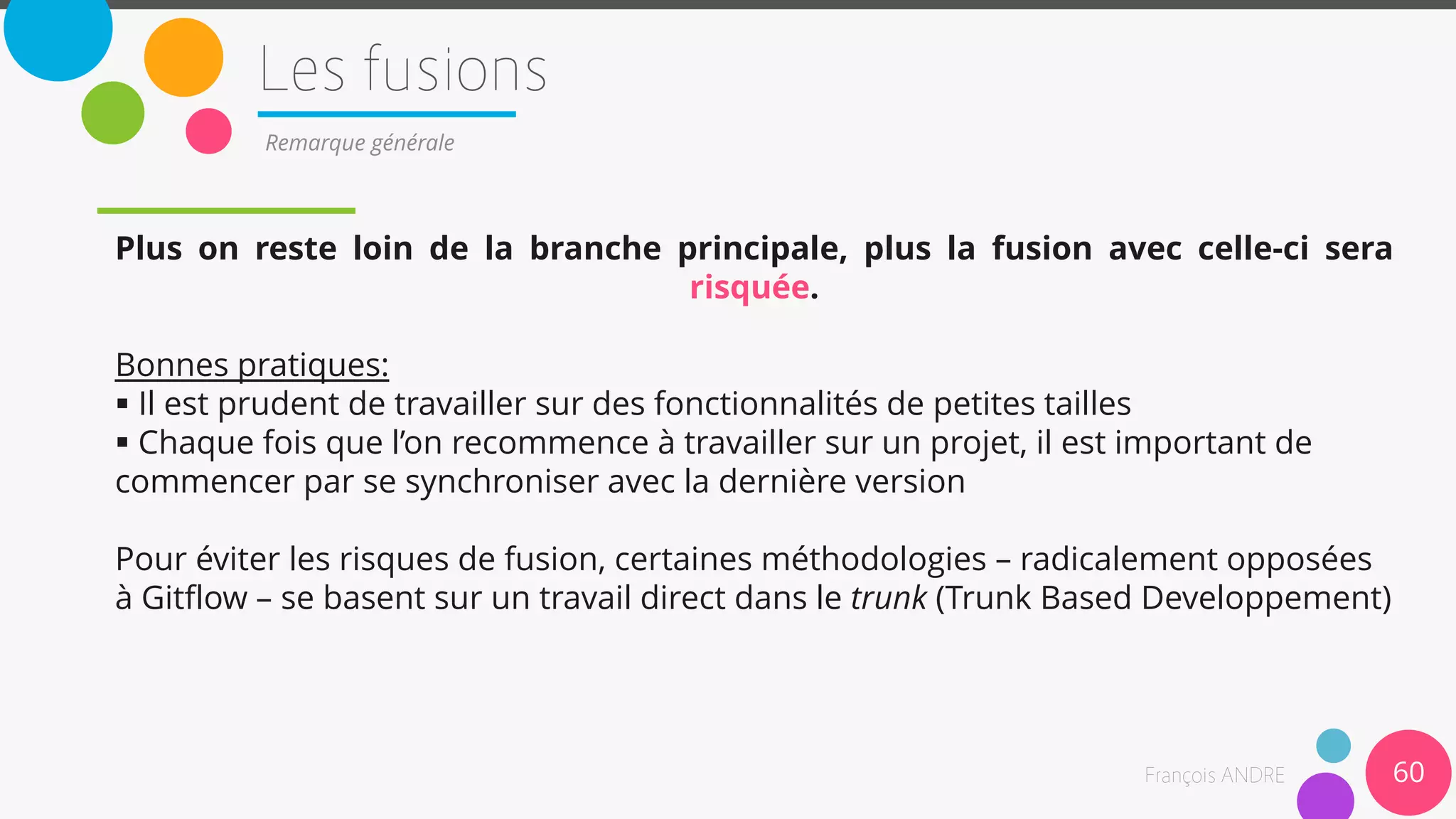 Plus on reste loin de la branche principale, plus la fusion avec celle-ci sera
risquée.
Bonnes pratiques:
 Il est prudent de travailler sur des fonctionnalités de petites tailles
 Chaque fois que l’on recommence à travailler sur un projet, il est important de
commencer par se synchroniser avec la dernière version
Pour éviter les risques de fusion, certaines méthodologies – radicalement opposées
à Gitflow – se basent sur un travail direct dans le trunk (Trunk Based Developpement)
60
Remarque générale
 
