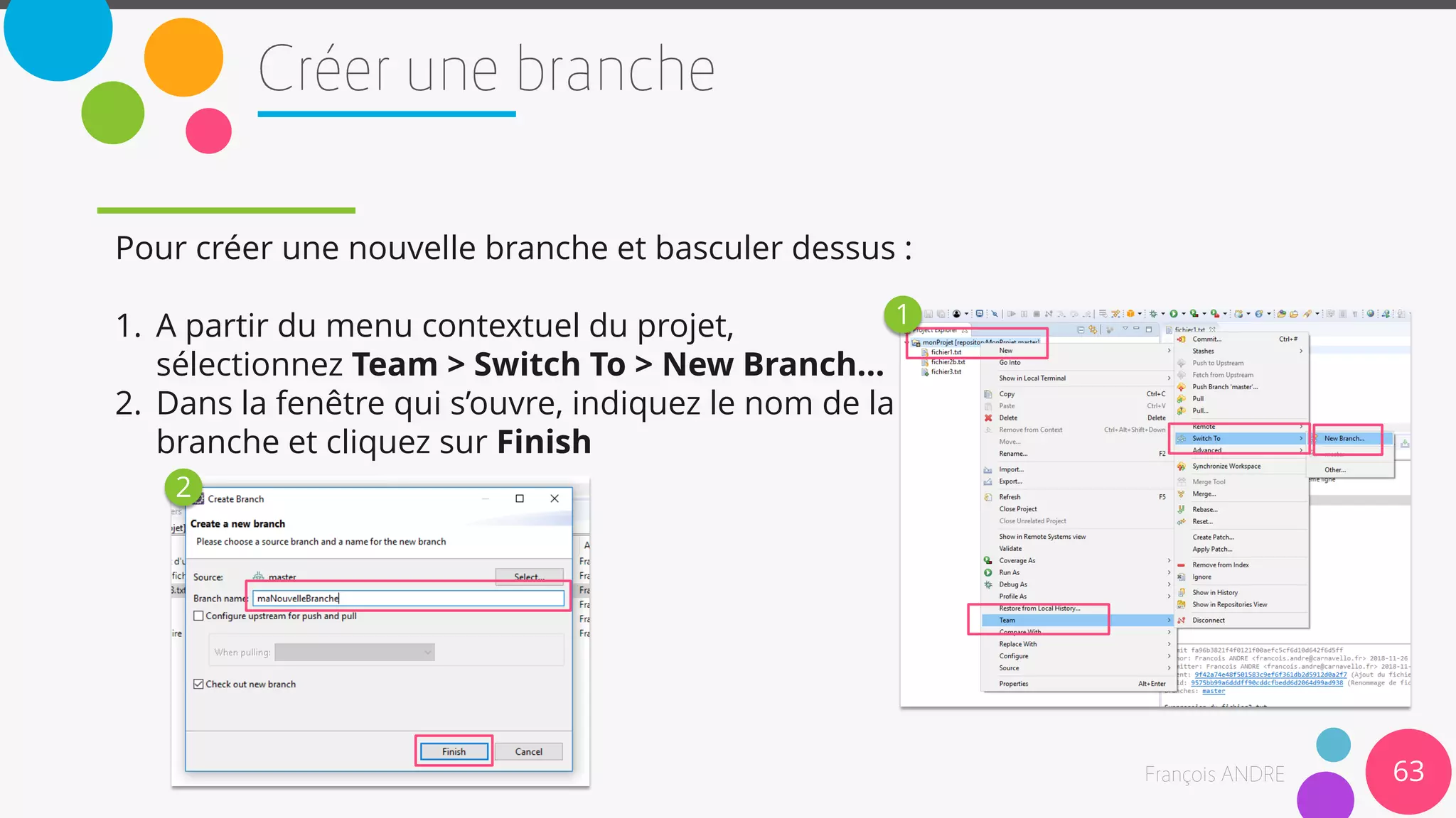 Pour créer une nouvelle branche et basculer dessus :
1. A partir du menu contextuel du projet,
sélectionnez Team > Switch To > New Branch…
2. Dans la fenêtre qui s’ouvre, indiquez le nom de la
branche et cliquez sur Finish
63
1
2
 