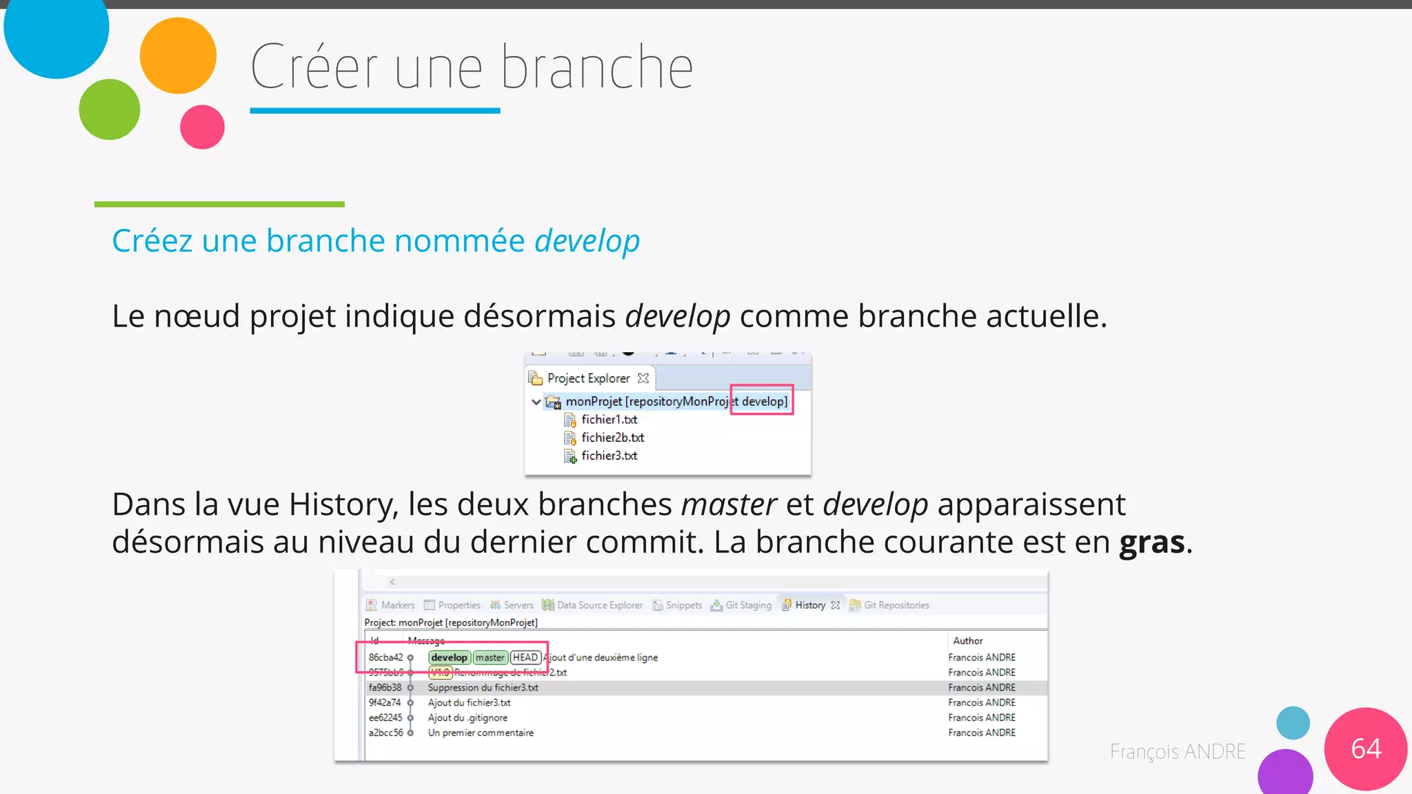 Créez une branche nommée develop
Le nœud projet indique désormais develop comme branche actuelle.
Dans la vue History, les deux branches master et develop apparaissent
désormais au niveau du dernier commit. La branche courante est en gras.
64
 