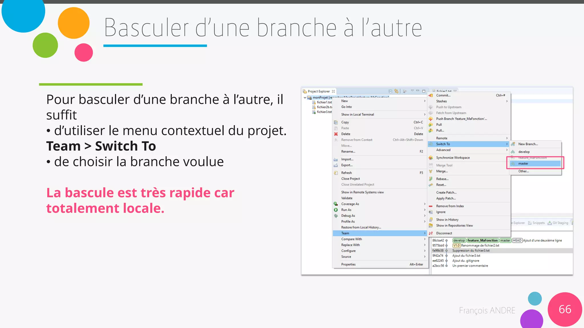 Pour basculer d’une branche à l’autre, il
suffit
• d’utiliser le menu contextuel du projet.
Team > Switch To
• de choisir la branche voulue
La bascule est très rapide car
totalement locale.
66
 