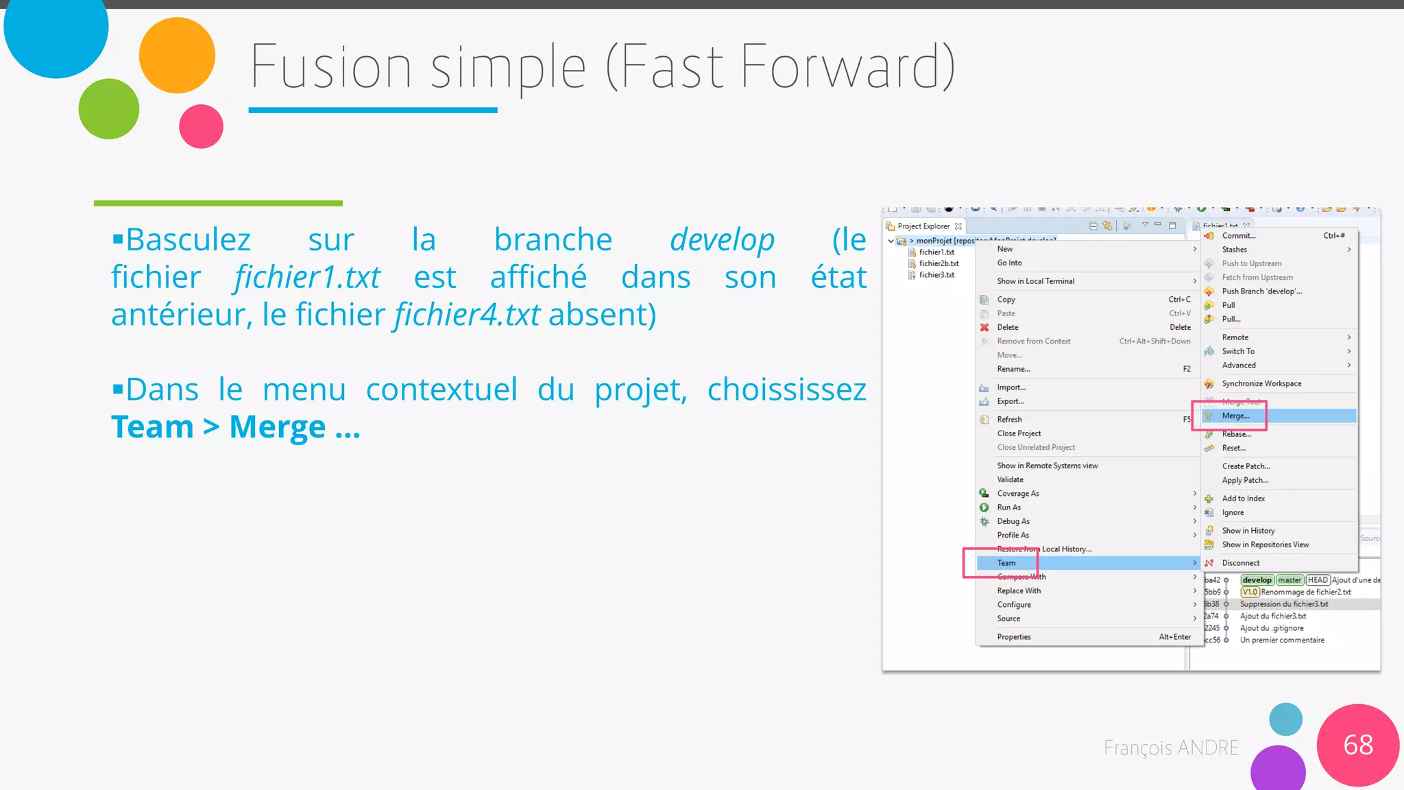 Basculez sur la branche develop (le
fichier fichier1.txt est affiché dans son état
antérieur, le fichier fichier4.txt absent)
Dans le menu contextuel du projet, choississez
Team > Merge …
68
 