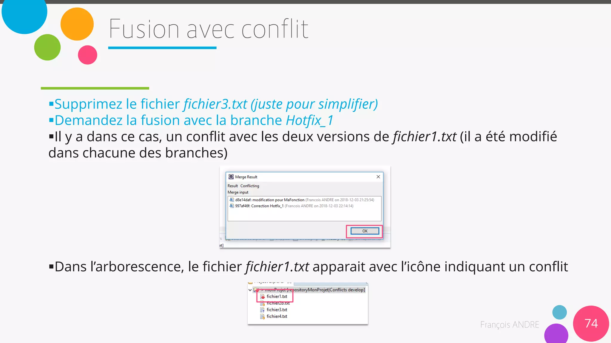 Supprimez le fichier fichier3.txt (juste pour simplifier)
Demandez la fusion avec la branche Hotfix_1
Il y a dans ce cas, un conflit avec les deux versions de fichier1.txt (il a été modifié
dans chacune des branches)
Dans l’arborescence, le fichier fichier1.txt apparait avec l’icône indiquant un conflit
74
 