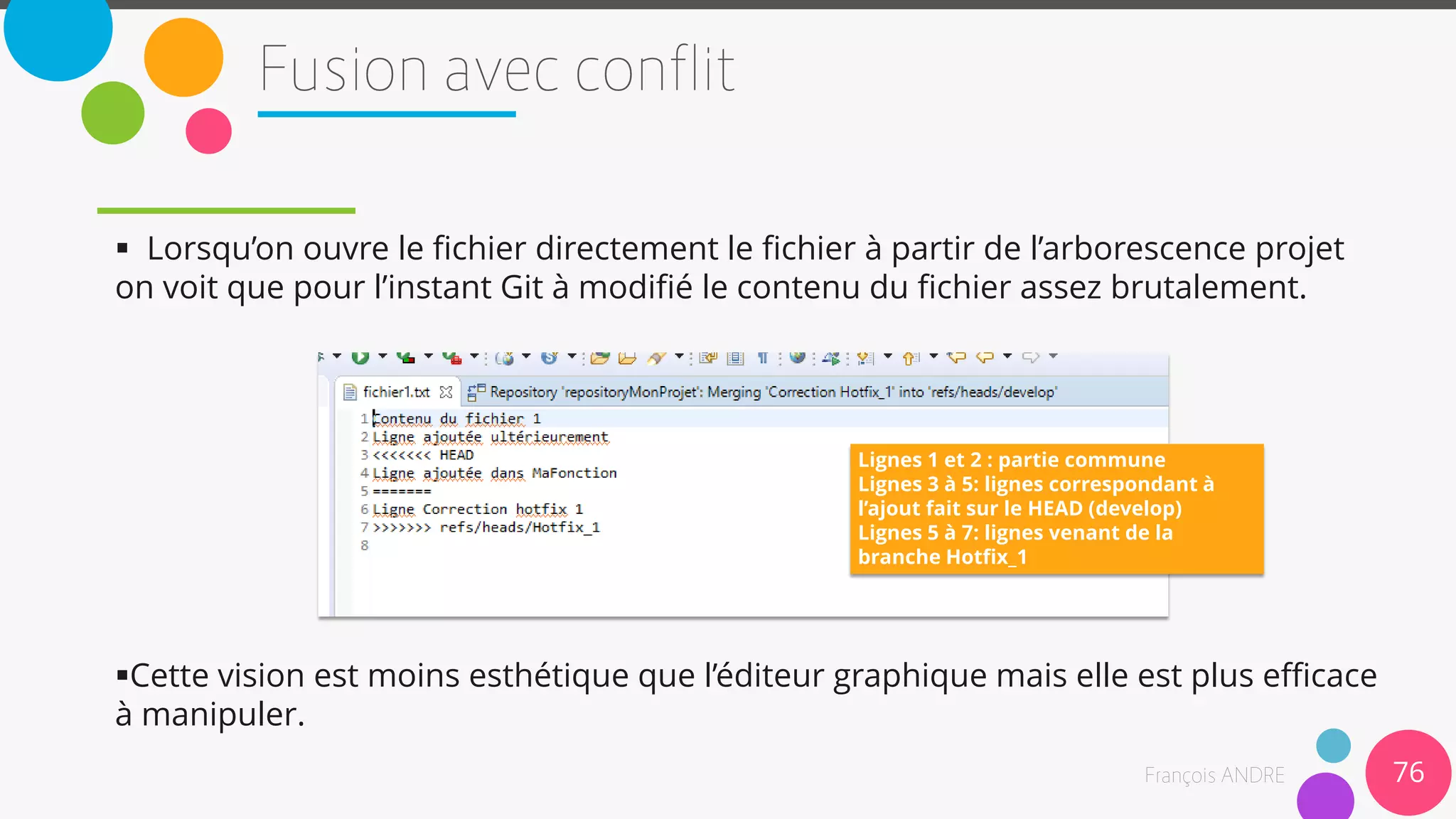  Lorsqu’on ouvre le fichier directement le fichier à partir de l’arborescence projet
on voit que pour l’instant Git à modifié le contenu du fichier assez brutalement.
Cette vision est moins esthétique que l’éditeur graphique mais elle est plus efficace
à manipuler.
76
Lignes 1 et 2 : partie commune
Lignes 3 à 5: lignes correspondant à
l’ajout fait sur le HEAD (develop)
Lignes 5 à 7: lignes venant de la
branche Hotfix_1
 