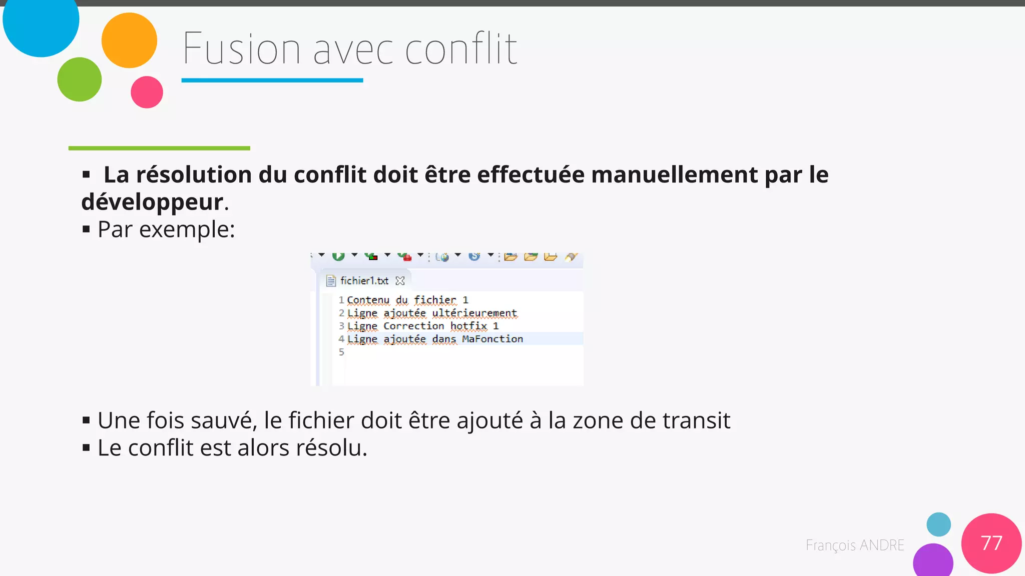  La résolution du conflit doit être effectuée manuellement par le
développeur.
 Par exemple:
 Une fois sauvé, le fichier doit être ajouté à la zone de transit
 Le conflit est alors résolu.
77
 