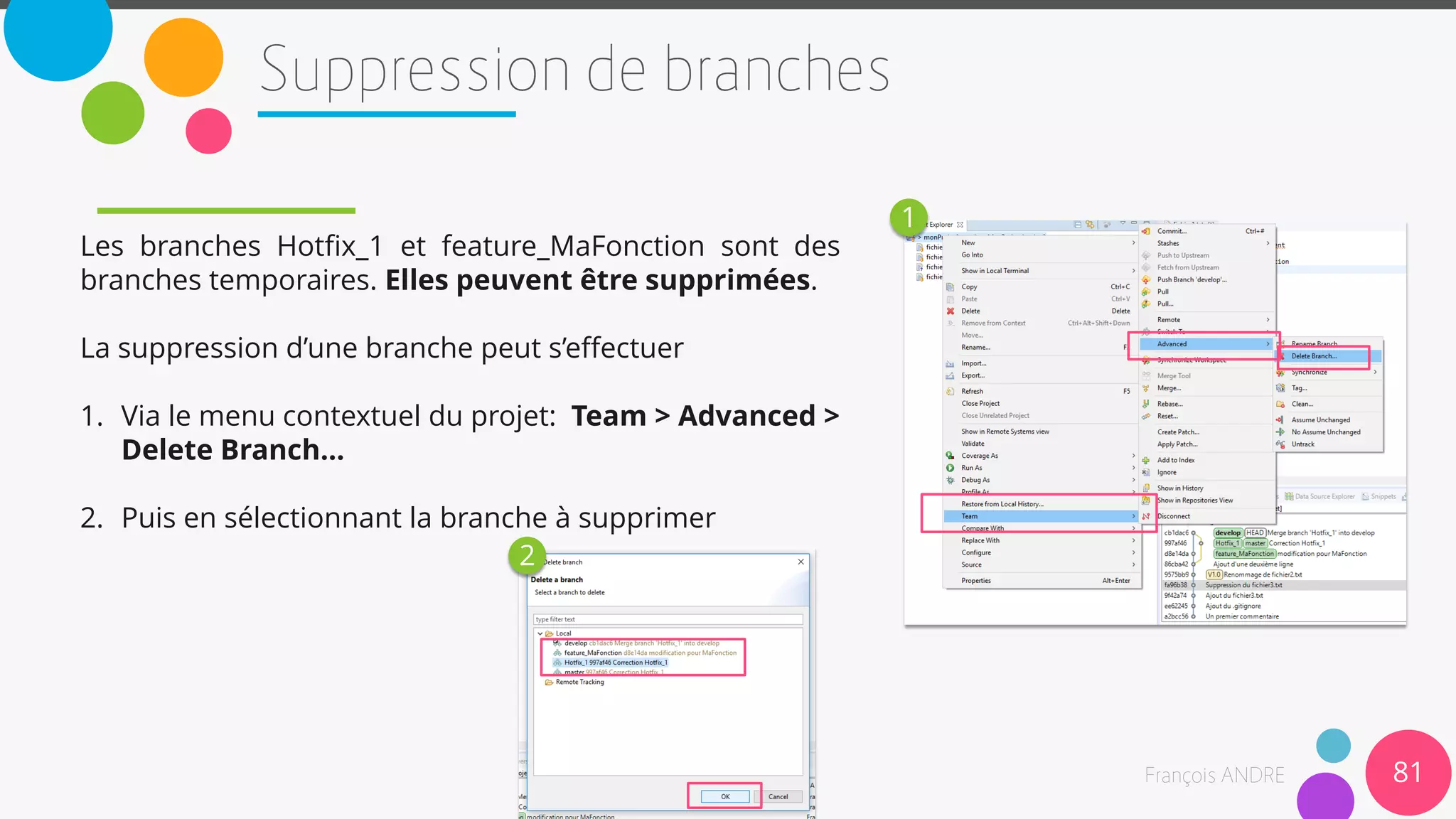 Les branches Hotfix_1 et feature_MaFonction sont des
branches temporaires. Elles peuvent être supprimées.
La suppression d’une branche peut s’effectuer
1. Via le menu contextuel du projet: Team > Advanced >
Delete Branch…
2. Puis en sélectionnant la branche à supprimer
81
1
2
 