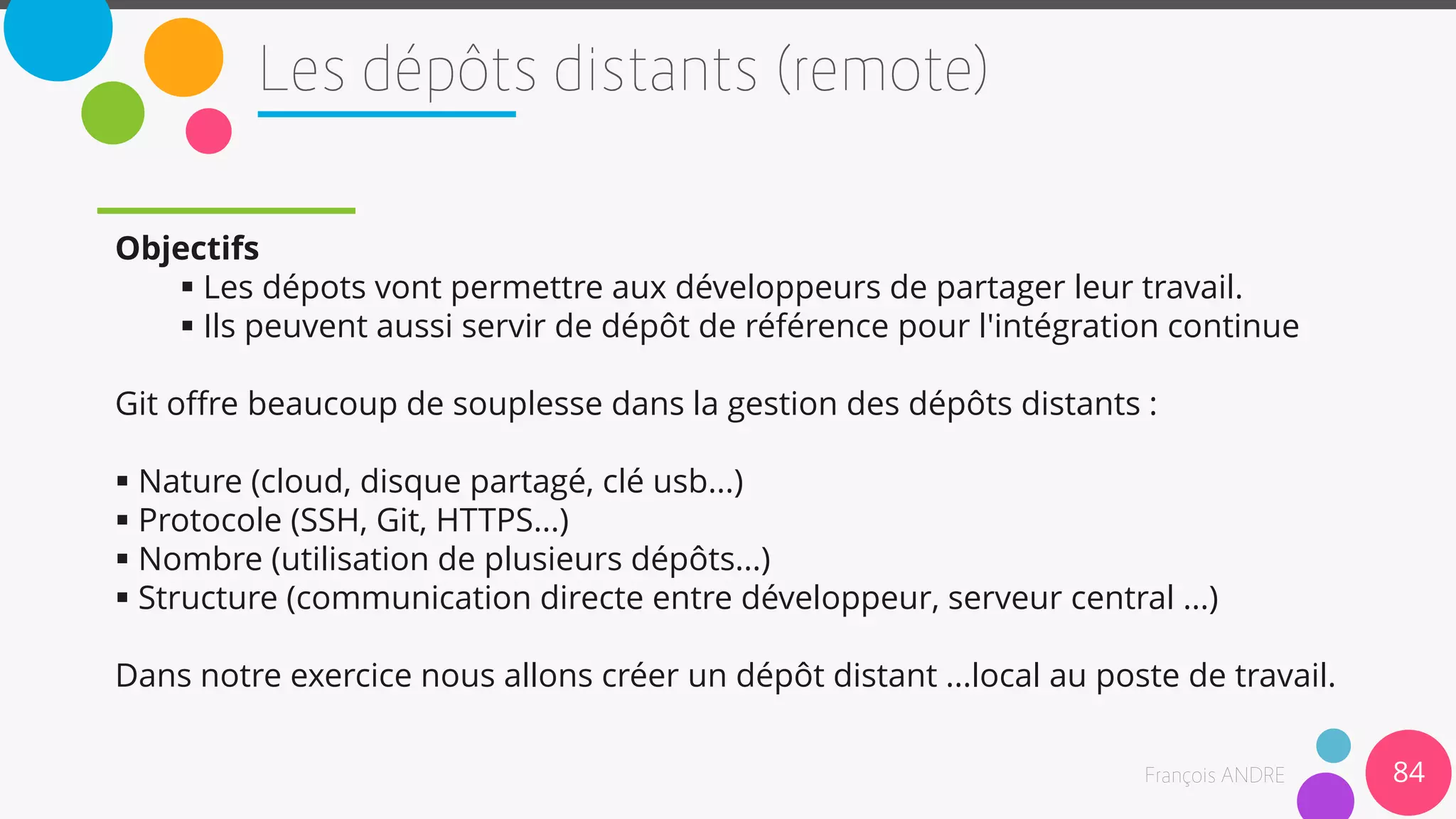 Objectifs
 Les dépots vont permettre aux développeurs de partager leur travail.
 Ils peuvent aussi servir de dépôt de référence pour l'intégration continue
Git offre beaucoup de souplesse dans la gestion des dépôts distants :
 Nature (cloud, disque partagé, clé usb...)
 Protocole (SSH, Git, HTTPS...)
 Nombre (utilisation de plusieurs dépôts...)
 Structure (communication directe entre développeur, serveur central ...)
Dans notre exercice nous allons créer un dépôt distant ...local au poste de travail.
84
 