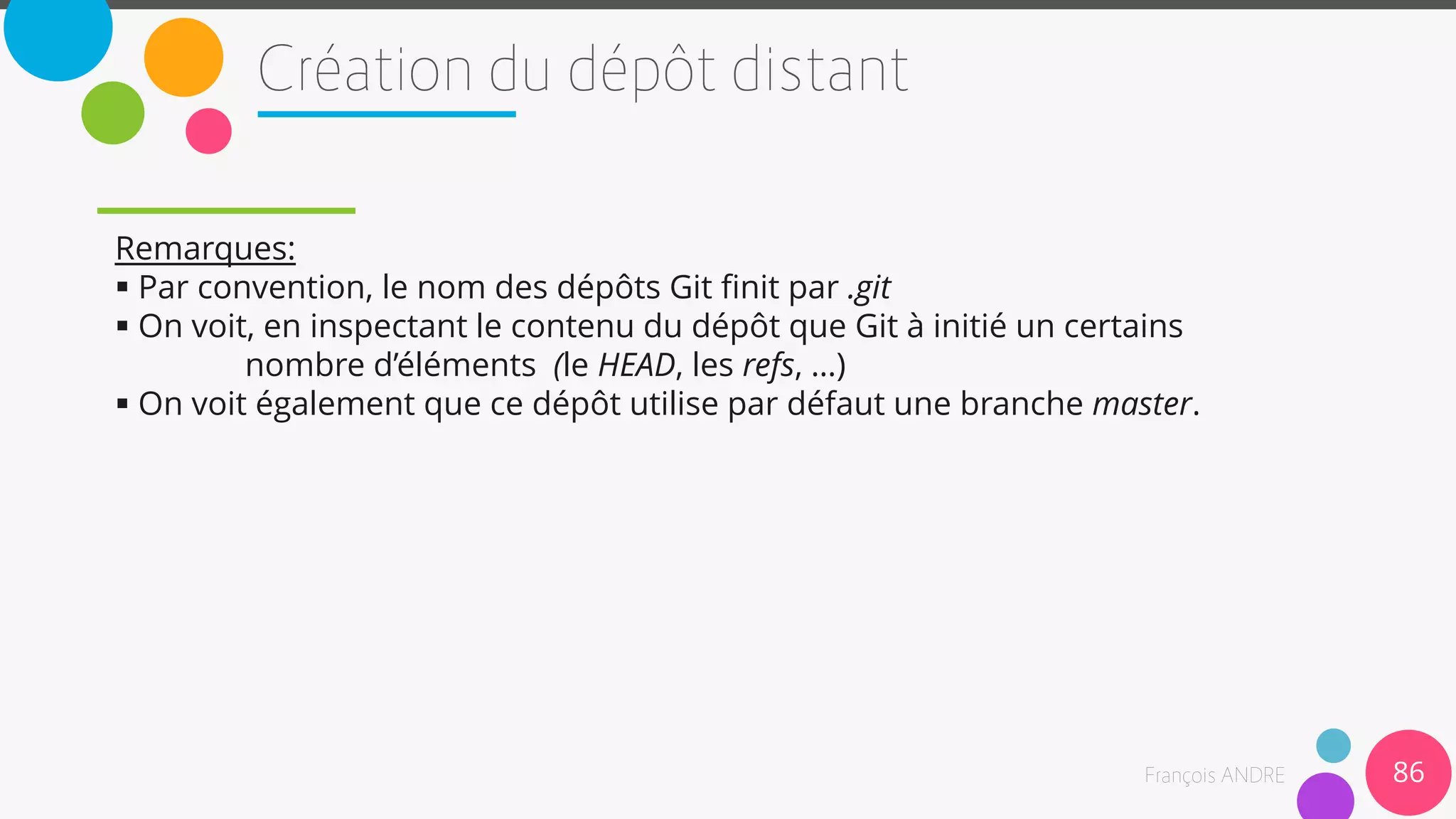 Remarques:
 Par convention, le nom des dépôts Git finit par .git
 On voit, en inspectant le contenu du dépôt que Git à initié un certains
nombre d’éléments (le HEAD, les refs, …)
 On voit également que ce dépôt utilise par défaut une branche master.
86
 