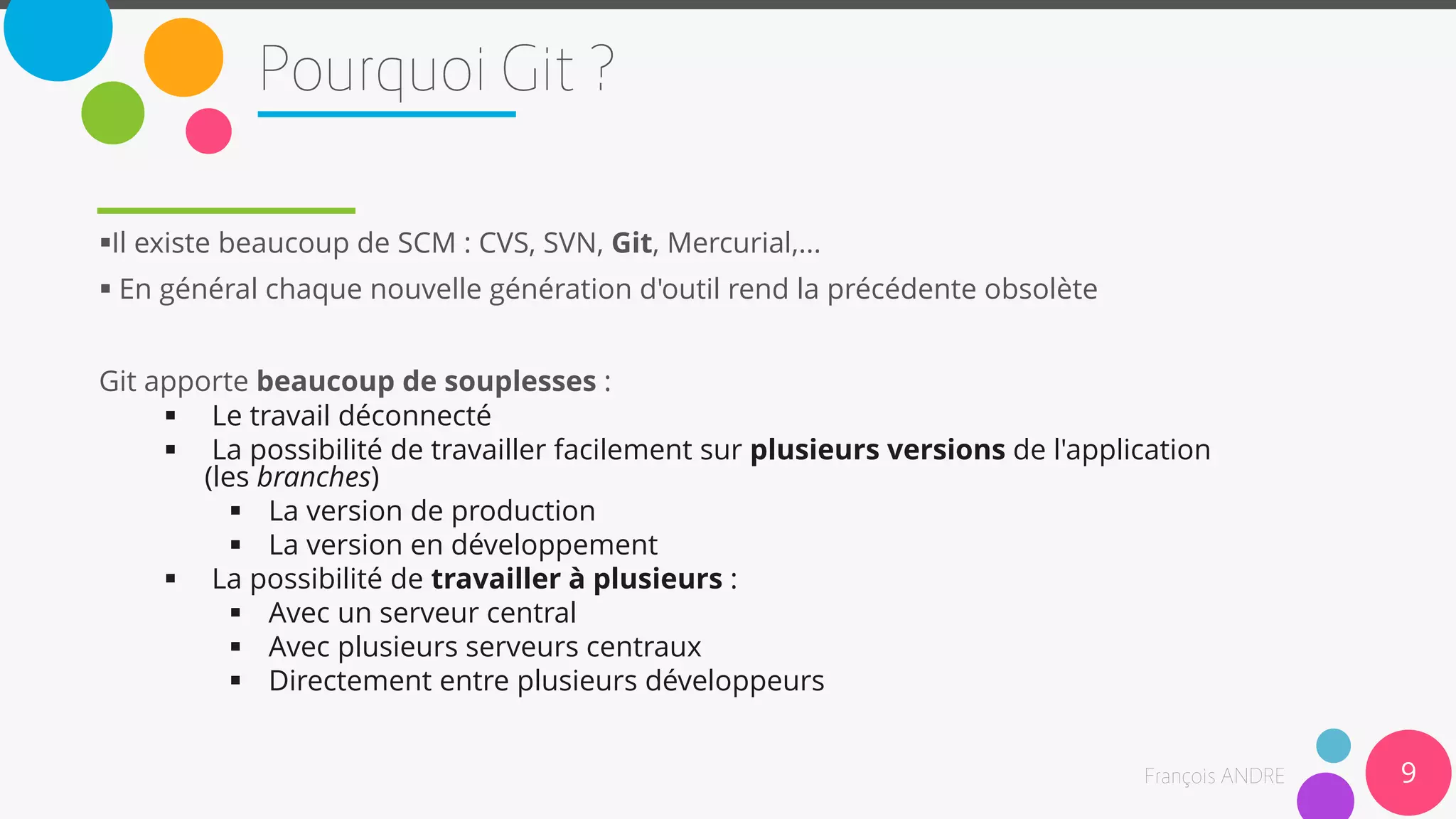 9
Il existe beaucoup de SCM : CVS, SVN, Git, Mercurial,...
 En général chaque nouvelle génération d'outil rend la précédente obsolète
Git apporte beaucoup de souplesses :
 Le travail déconnecté
 La possibilité de travailler facilement sur plusieurs versions de l'application
(les branches)
 La version de production
 La version en développement
 La possibilité de travailler à plusieurs :
 Avec un serveur central
 Avec plusieurs serveurs centraux
 Directement entre plusieurs développeurs
 