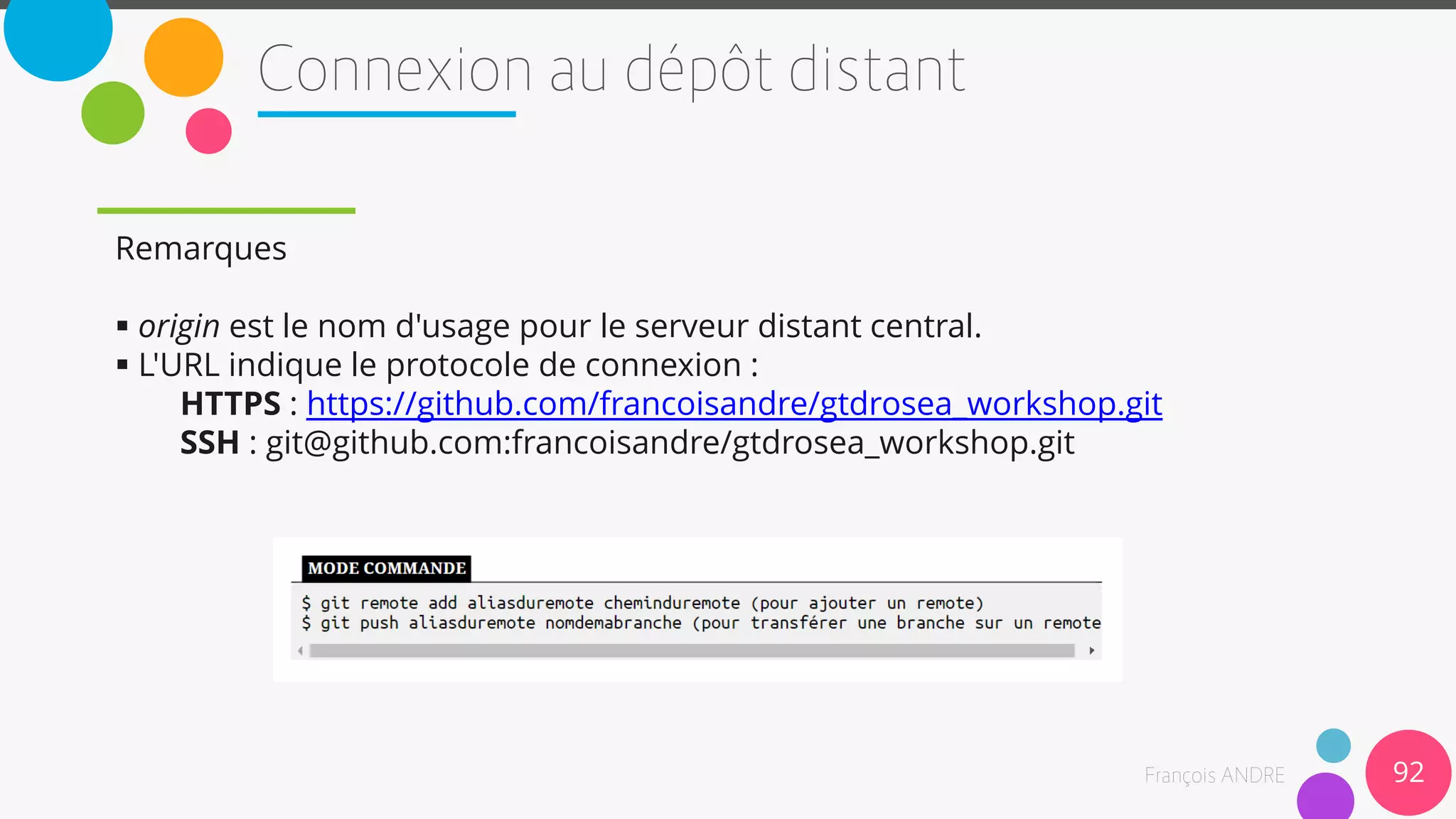 Remarques
 origin est le nom d'usage pour le serveur distant central.
 L'URL indique le protocole de connexion :
HTTPS : https://github.com/francoisandre/gtdrosea_workshop.git
SSH : git@github.com:francoisandre/gtdrosea_workshop.git
92
 