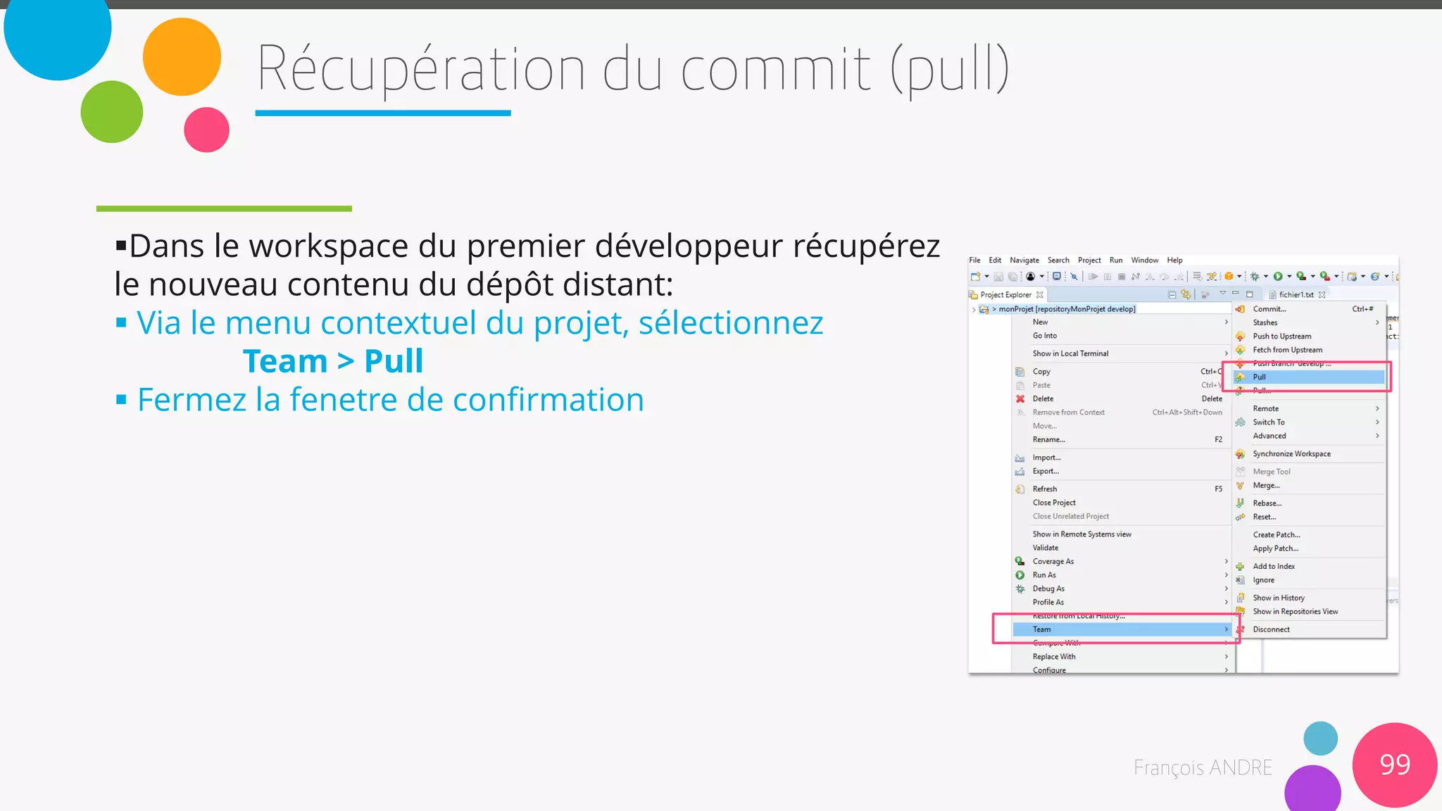 Dans le workspace du premier développeur récupérez
le nouveau contenu du dépôt distant:
 Via le menu contextuel du projet, sélectionnez
Team > Pull
 Fermez la fenetre de confirmation
99
 