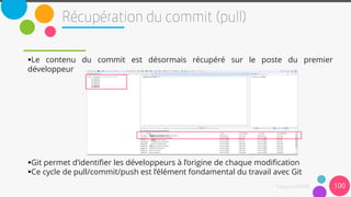 Le contenu du commit est désormais récupéré sur le poste du premier
développeur
Git permet d’identifier les développeurs à l’origine de chaque modification
Ce cycle de pull/commit/push est l’élément fondamental du travail avec Git
100
 