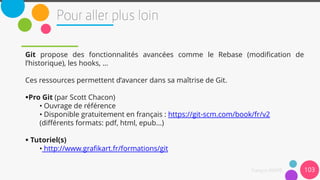 Git propose des fonctionnalités avancées comme le Rebase (modification de
l’historique), les hooks, …
Ces ressources permettent d’avancer dans sa maîtrise de Git.
Pro Git (par Scott Chacon)
• Ouvrage de référence
• Disponible gratuitement en français : https://git-scm.com/book/fr/v2
(différents formats: pdf, html, epub...)
 Tutoriel(s)
• http://www.grafikart.fr/formations/git
103
 