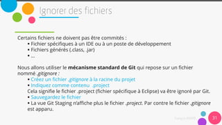 31
Certains fichiers ne doivent pas être commités :
 Fichier spécifiques à un IDE ou à un poste de développement
 Fichiers générés (.class, .jar)
 …
Nous allons utiliser le mécanisme standard de Git qui repose sur un fichier
nommé .gitignore :
 Créez un fichier .gitignore à la racine du projet
 Indiquez comme contenu .project
Cela signifie le fichier .project (fichier spécifique à Eclipse) va être ignoré par Git.
 Sauvegardez le fichier
 La vue Git Staging n’affiche plus le fichier .project. Par contre le fichier .gitignore
est apparu.
 