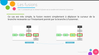 Ce cas est très simple, la fusion revient simplement à déplacer le curseur de la
branche recevante sur l'instantané pointé par la branche à fusionner.
58
Cas 1: La branche qui va recevoir la fusion est un ancêtre de la branche à fusionner
Avant fusion Après fusion
 