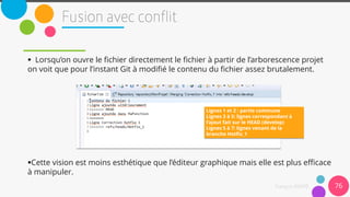  Lorsqu’on ouvre le fichier directement le fichier à partir de l’arborescence projet
on voit que pour l’instant Git à modifié le contenu du fichier assez brutalement.
Cette vision est moins esthétique que l’éditeur graphique mais elle est plus efficace
à manipuler.
76
Lignes 1 et 2 : partie commune
Lignes 3 à 5: lignes correspondant à
l’ajout fait sur le HEAD (develop)
Lignes 5 à 7: lignes venant de la
branche Hotfix_1
 