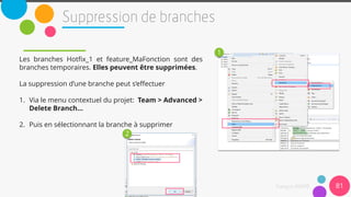 Les branches Hotfix_1 et feature_MaFonction sont des
branches temporaires. Elles peuvent être supprimées.
La suppression d’une branche peut s’effectuer
1. Via le menu contextuel du projet: Team > Advanced >
Delete Branch…
2. Puis en sélectionnant la branche à supprimer
81
1
2
 