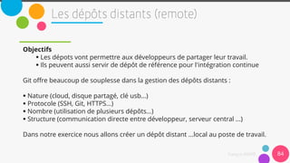 Objectifs
 Les dépots vont permettre aux développeurs de partager leur travail.
 Ils peuvent aussi servir de dépôt de référence pour l'intégration continue
Git offre beaucoup de souplesse dans la gestion des dépôts distants :
 Nature (cloud, disque partagé, clé usb...)
 Protocole (SSH, Git, HTTPS...)
 Nombre (utilisation de plusieurs dépôts...)
 Structure (communication directe entre développeur, serveur central ...)
Dans notre exercice nous allons créer un dépôt distant ...local au poste de travail.
84
 