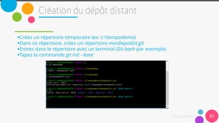 Créez un répertoire temporaire (ex: c:tempodemo)
Dans ce répertoire, créez un répertoire monDepotGit.git
Entrez dans le répertoire avec un terminal (Git bash par exemple)
Tapez la commande git init --bare
85
 