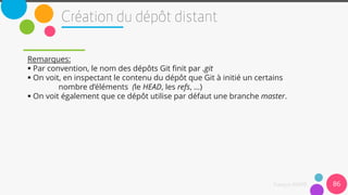 Remarques:
 Par convention, le nom des dépôts Git finit par .git
 On voit, en inspectant le contenu du dépôt que Git à initié un certains
nombre d’éléments (le HEAD, les refs, …)
 On voit également que ce dépôt utilise par défaut une branche master.
86
 