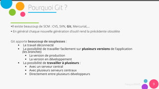 9
Il existe beaucoup de SCM : CVS, SVN, Git, Mercurial,...
 En général chaque nouvelle génération d'outil rend la précédente obsolète
Git apporte beaucoup de souplesses :
 Le travail déconnecté
 La possibilité de travailler facilement sur plusieurs versions de l'application
(les branches)
 La version de production
 La version en développement
 La possibilité de travailler à plusieurs :
 Avec un serveur central
 Avec plusieurs serveurs centraux
 Directement entre plusieurs développeurs
 