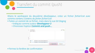 Dans le workspace du deuxième développeur, créez un fichier fichier5.txt avec
comme contenu Contenu du fichier fichier5.txt
 Faites un commit de ce fichier, mais dans la vue Git Staging
• Indiquez comme auteur Developpeur 2
• Choisissez l'option Commit and push...
 Fermez la fenêtre de confirmation
98
 
