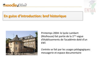 En guise d’introduction: bref historique



                       Printemps 2004: le lycée Lambert
                       (Mulhouse) fait partie de la 1ère vague
                       d’établissements de l’académie doté d’un
                       ENT.

                       L’entrée se fait par les usages pédagogiques:
                       messagerie et espace documentaire
 