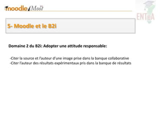 5- Moodle et le B2i


Domaine 2 du B2i: Adopter une attitude responsable:

-Citer la source et l’auteur d’une image prise dans la banque collaborative
-Citer l’auteur des résultats expérimentaux pris dans la banque de résultats
 