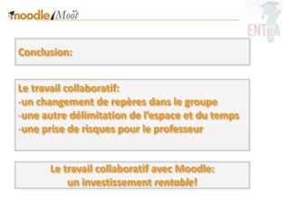 Conclusion:


Le travail collaboratif:
-un changement de repères dans le groupe
-une autre délimitation de l’espace et du temps
-une prise de risques pour le professeur


      Le travail collaboratif avec Moodle:
          un investissement rentable!
 