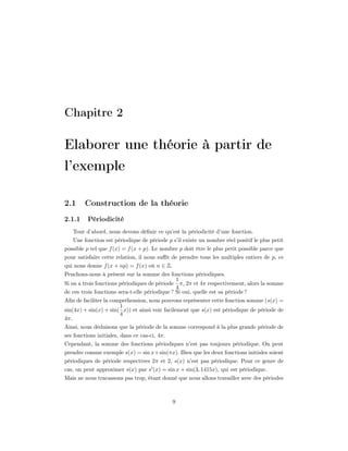 Chapitre 2

Elaborer une théorie à partir de
l’exemple

2.1     Construction de la théorie
2.1.1     Périodicité
   Tout d’abord, nous devons déﬁnir ce qu’est la périodicité d’une fonction.
   Une fonction est périodique de période p s’il existe un nombre réel positif le plus petit
possible p tel que f (x) = f (x + p). Le nombre p doit être le plus petit possible parce que
pour satisfaire cette relation, il nous suﬃt de prendre tous les multiples entiers de p, ce
qui nous donne f (x + np) = f (x) où n ∈ Z.
Penchons-nous à présent sur la somme des fonctions périodiques.
                                                1
Si on a trois fonctions périodiques de période π, 2π et 4π respectivement, alors la somme
                                                4
de ces trois fonctions sera-t-elle périodique ? Si oui, quelle est sa période ?
Aﬁn de faciliter la compréhension, nous pouvons représenter cette fonction somme (s(x) =
                       1
sin(4x) + sin(x) + sin( x)) et ainsi voir facilement que s(x) est périodique de période de
                       4
4π.
Ainsi, nous déduisons que la période de la somme correspond à la plus grande période de
ses fonctions initiales, dans ce cas-ci, 4π.
Cependant, la somme des fonctions périodiques n’est pas toujours périodique. On peut
prendre comme exemple s(x) = sin x+sin(πx). Bien que les deux fonctions initiales soient
périodiques de période respectives 2π et 2, s(x) n’est pas périodique. Pour ce genre de
cas, on peut approximer s(x) par s (x) = sin x + sin(3, 1415x), qui est périodique.
Mais ne nous tracassons pas trop, étant donné que nous allons travailler avec des périodes



                                               9
 