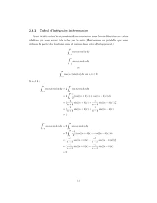 2.1.2    Calcul d’intégrales intéressantes
   Avant de déterminer les expressions de ces constantes, nous devons déterminer certaines
relations qui nous seront très utiles par la suite.(Mentionnons au préalable que nous
utilisons la parité des fonctions sinus et cosinus dans notre développement.)
                                              π
                                                  cos nx cos kx dx
                                          −π

                                              π
                                                  sin nx sin kx dx
                                          −π

                                                       et
                                 π
                                     cos(nx) sin(kx) dx où n, k ∈ Z
                                −π

Si n = k :
             π                                π
                  cos nx cos kx dx = 2            cos nx cos kx dx
             −π                           0
                                              π
                                            1
                                     =2       (cos((n + k)x) + cos((n − k)x) dx
                                         0 2
                                          1                     1
                                     =(       sin((n + k)x) +       sin((n − k)x))|π
                                                                                   0
                                        n+k                   n−k
                                          1                     1
                                     =(       sin((n + k)π) +       sin((n − k)π)
                                        n+k                   n−k
                                     =0


              π                               π
                  sin nx sin kx dx = 2            sin nx sin kx dx
             −π                           0
                                              π
                                         −1
                                  =2         (cos((n + k)x) − cos((n − k)x) dx
                                          2
                                          0
                                      −1                     −1
                                  =(       sin((n + k)x) −        sin((n − k)x))|π
                                                                                 0
                                     n+k                    n−k
                                      −1                     −1
                                  =(       sin((n + k)π) −        sin((n − k)π)
                                     n+k                    n−k
                                  =0




                                                       11
 