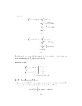 Si n = k
                          π                                  π
                               cos nx cos kx dx = 2              cos2 nx dx
                         −π                              0
                                                             π
                                                          1 + cos(2nx)
                                                  =2                   dx
                                                         0      2
                                                      1      1
                                                  = 2( x +      sin(2nx))|π
                                                                          0
                                                      2     4n
                                                        1
                                                  =2× π
                                                        2
                                                  =π


                           π                                 π
                               sin nx sin kx dx = 2              sin2 nx dx
                         −π                              0
                                                             π
                                                          1 − cos(2nx)
                                                  =2                   dx
                                                         0      2
                                                      1      1
                                                  = 2( x −      sin(2nx))|π
                                                                          0
                                                      2     4n
                                                        1
                                                  =2× π
                                                        2
                                                  =π

Et enﬁn, on voit que cos(nx) sin(kx) est impaire car cos(nx) sin(kx) = − cos(−nx) sin(−kx)
                                π
Donc, dans tous les cas,            cos(nx) sin(kx) dx = 0
                               −π

En résumé, (n, k ∈ Z)

                   π
                                                   0    si n = k
                       cos nx cos kx dx =
                  −π                              π     si n = k
                   π
                                                  0     si n = k
                       sin nx sin kx dx =
                  −π                              π     si n = k
                                        π
                                            cos(nx) sin(kx) dx = 0
                                       −π


2.1.3    Calcul des coeﬃcients
   Sans avoir montré l’existence, on suppose qu’une fonction périodique de période 2π,
continue sur R et dérivable sur R est égale à sa série de Fourier. Alors,

                                              N
                                      a0
                         f (x) =         +     (an cos(nx) + bn sin(nx))
                                      2    n=1


                                                   12
 