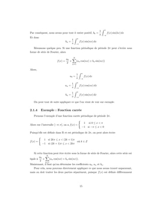 π
                                                                      1
Par conséquent, nous avons pour tout k entier positif, bk =                     f (x) sin(kx) dx
                                                                      π    −π
Et donc                                       π
                                          1
                                   bn =            f (x) sin(nx) dx
                                          π   −π

   Résumons quelque peu. Si une fonction périodique de période 2π peut s’écrire sous
forme de série de Fourier, alors

                                          N
                                   a0
                         f (x) =      +     (an cos(nx) + bn sin(nx))
                                   2    n=1


Alors,
                                                    π
                                              1
                                      a0 =              f (x) dx
                                              π    −π

                                              π
                                          1
                                   an =            f (x) cos(nx) dx
                                          π   −π

                                              π
                                          1
                                   bn =            f (x) sin(nx) dx
                                          π   −π

   On peut tout de suite appliquer ce que l’on vient de voir sur exemple.


2.1.4     Exemple : Fonction carrée
   Prenons l’exemple d’une fonction carrée périodique de période 2π.

                                                        1   si 0 ≤ x < π
Alors sur l’intervalle [−π; π], on a f (x) =
                                                     −1     si −π ≤ x < 0

Puisqu’elle est déﬁnie dans R et est périodique de 2π, on peut alors écrire

             1   si 2kπ ≤ x < (2k + 1)π
f (x) =                                        où k ∈ Z
           −1    si (2k + 1)π ≤ x < 2kπ


   Si cette fonction peut être écrite sous la forme de série de Fourier, alors cette série est
               N
        a0
égale à    +      (an cos(nx) + bn sin(nx)).
        2     n=1
Maintenant, il faut qu’on détermine les coeﬃcients a0 , an et bn .
   Pour cela, nous pouvons directement appliquer ce que nous avons trouvé auparavant,
mais on doit traiter les deux parties séparément, puisque f (x) est déﬁnie diﬀéremment




                                                   15
 