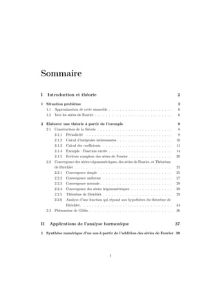 Sommaire

I    Introduction et théorie                                                                      2

1 Situation problème                                                                              3
     1.1   Approximation de cette sinusoïde . . . . . . . . . . . . . . . . . . . . . . .         6
     1.2   Vers les séries de Fourier . . . . . . . . . . . . . . . . . . . . . . . . . . . .     6

2 Elaborer une théorie à partir de l’exemple                                                      8
     2.1   Construction de la théorie . . . . . . . . . . . . . . . . . . . . . . . . . . .       8
           2.1.1   Périodicité   . . . . . . . . . . . . . . . . . . . . . . . . . . . . . . .    8
           2.1.2   Calcul d’intégrales intéressantes . . . . . . . . . . . . . . . . . . . .     10
           2.1.3   Calcul des coeﬃcients . . . . . . . . . . . . . . . . . . . . . . . . .       11
           2.1.4   Exemple : Fonction carrée . . . . . . . . . . . . . . . . . . . . . . .       14
           2.1.5   Ecriture complexe des séries de Fourier       . . . . . . . . . . . . . . .   20
     2.2   Convergence des séries trigonométriques, des séries de Fourier, et Théorème
           de Dirichlet . . . . . . . . . . . . . . . . . . . . . . . . . . . . . . . . . . .    25
           2.2.1   Convergence simple . . . . . . . . . . . . . . . . . . . . . . . . . .        25
           2.2.2   Convergence uniforme . . . . . . . . . . . . . . . . . . . . . . . . .        27
           2.2.3   Convergence normale . . . . . . . . . . . . . . . . . . . . . . . . . .       29
           2.2.4   Convergence des séries trigonométriques . . . . . . . . . . . . . . .         29
           2.2.5   Théorème de Dirichlet. . . . . . . . . . . . . . . . . . . . . . . . . .      29
           2.2.6   Analyse d’une fonction qui répond aux hypothèses du théorème de
                   Dirichlet. . . . . . . . . . . . . . . . . . . . . . . . . . . . . . . . .    34
     2.3   Phénomène de Gibbs . . . . . . . . . . . . . . . . . . . . . . . . . . . . . .        36


II     Applications de l’analyse harmonique                                                      37

1 Synthèse numérique d’un son à partir de l’addition des séries de Fourier 38




                                                 1
 