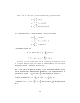 Ainsi, si f (x) est paire, alors f (x) sin nx est impaire et f (x) cos nx est paire.
                                              π
                                    2
                               a0 =               f (x) dx
                                    π     0
                                              π
                                    2
                               an =               f (x) cos(nx) dx
                                    π     0
                                              π
                                    1
                               bn =               f (x) sin(nx) dx = 0
                                    π     −π




Si f (x) est impaire, alors f (x) sin nx est paire et f (x) cos nx est impaire.
                                             π
                                    1
                               a0 =               f (x) dx = 0
                                    π    −π
                                          π
                                    1
                               an =               f (x) cos(nx) dx = 0
                                    π    −π
                                          π
                                    2
                               bn =               f (x) sin(nx) dx
                                    π    0

Par conséquent, on voit que
                                                                 ∞
                                                          a0
                       Si f (x) paire, la serie =            +     an cos(nx)
                                                          2    n=1

                                                                 ∞
                         Si f (x) impaire, la serie =                bn sin(nx)
                                                              n=1

   Maintenant qu’on est familier avec la série de Fourier pour une fonction de période
2π, on peut se demander quelle sera la forme de la série de Fourier pour une fonction
périodique de période T quelconque. Étudions cela :


Soit f (x) une fonction périodique de période T . On veut la développer en série de Fourier,
mais on ne connait que le la série pour une période de 2π. Nous allons donc eﬀectuer un
                             T               T
changement de variable x =      u tel que f ( u) soit périodique de période 2π.
                             2π              2π
                                        T                        T
On le voit facilement car f (x) = f (      u) et f (x + T ) = f ( (u + 2π)).
                                        2π                       2π
                                      T          T                  T
Et puisque f (x) = f (x + T ) ⇔ f (      u) = f ( (u + 2π)) donc f ( u) est bien périodique
                                      2π         2π                 2π
de 2π.




                                                     19
 